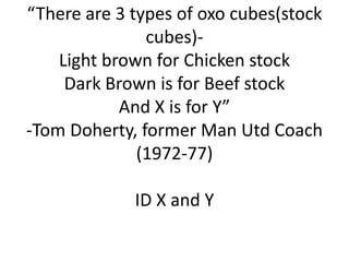 “There are 3 types of oxo cubes(stock
cubes)Light brown for Chicken stock
Dark Brown is for Beef stock
And X is for Y”
-Tom Doherty, former Man Utd Coach
(1972-77)

ID X and Y

 