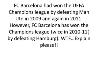 FC Barcelona had won the UEFA
Champions league by defeating Man
Utd in 2009 and again in 2011.
However, FC Barcelona has won the
Champions league twice in 2010-11(
by defeating Hamburg). WTF…Explain
please!!

 