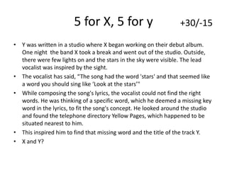 5 for X, 5 for y

+30/-15

• Y was written in a studio where X began working on their debut album.
One night the band X took a break and went out of the studio. Outside,
there were few lights on and the stars in the sky were visible. The lead
vocalist was inspired by the sight.
• The vocalist has said, “The song had the word 'stars' and that seemed like
a word you should sing like ‘Look at the stars’"
• While composing the song's lyrics, the vocalist could not find the right
words. He was thinking of a specific word, which he deemed a missing key
word in the lyrics, to fit the song's concept. He looked around the studio
and found the telephone directory Yellow Pages, which happened to be
situated nearest to him.
• This inspired him to find that missing word and the title of the track Y.
• X and Y?

 