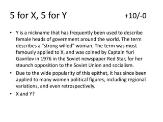 5 for X, 5 for Y

+10/-0

• Y is a nickname that has frequently been used to describe
female heads of government around the world. The term
describes a "strong willed" woman. The term was most
famously applied to X, and was coined by Captain Yuri
Gavrilov in 1976 in the Soviet newspaper Red Star, for her
staunch opposition to the Soviet Union and socialism.
• Due to the wide popularity of this epithet, it has since been
applied to many women political figures, including regional
variations, and even retrospectively.
• X and Y?

 