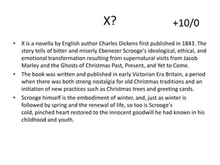 X?

+10/0

• X is a novella by English author Charles Dickens first published in 1843. The
story tells of bitter and miserly Ebenezer Scrooge's ideological, ethical, and
emotional transformation resulting from supernatural visits from Jacob
Marley and the Ghosts of Christmas Past, Present, and Yet to Come.
• The book was written and published in early Victorian Era Britain, a period
when there was both strong nostalgia for old Christmas traditions and an
initiation of new practices such as Christmas trees and greeting cards.
• Scrooge himself is the embodiment of winter, and, just as winter is
followed by spring and the renewal of life, so too is Scrooge's
cold, pinched heart restored to the innocent goodwill he had known in his
childhood and youth.

 