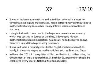X?

+20/-10

• X was an Indian mathematician and autodidact who, with almost no
formal training in pure mathematics, made extraordinary contributions to
mathematical analysis, number theory, infinite series, and continued
fractions.
• Living in India with no access to the larger mathematical community,
which was centred in Europe at the time, X developed his own
mathematical research in isolation. As a result, he rediscovered known
theorems in addition to producing new work.
• X was said to be a natural genius by the English mathematician G. H.
Hardy, in the same league as mathematicians such as Euler and Gauss.
• In December 2011, in recognition of his contribution to mathematics, the
Government of India declared that X's birthday (22 December) should be
celebrated every year as National Mathematics Day.

 