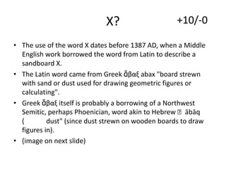 X?

+10/-0

• The use of the word X dates before 1387 AD, when a Middle
English work borrowed the word from Latin to describe a
sandboard X.
• The Latin word came from Greek ἄβαξ abax "board strewn
with sand or dust used for drawing geometric figures or
calculating".
• Greek ἄβαξ itself is probably a borrowing of a Northwest
Semitic, perhaps Phoenician, word akin to Hebrew ʾābāq
(
dust" (since dust strewn on wooden boards to draw
figures in).
• (image on next slide)

 