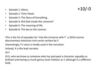 •
•
•
•
•
•

Episode 1: Aliens.
Episode 2: Time Travel.
Episode 3: The Story of Everything .
Episode 4: Did God create the universe?
Episode 5: The meaning of life.
Episode 6: The key to the cosmos.

+10/-0

This is the list of episodes for ‘Into the Universe with Y’ ,a 2010 science
documentary television mini-series written by Y.
Interestingly, Y’s voice is hardly used in the narration.
Instead, X is the lead narrator.
ID Y.
ID X, who we know as someone who has potrayed a character arguably as
brilliant and having as much genius level intellect as Y, although in a different
field.

 