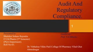 Audit And
Regulatory
Compliance.
Presented by-
Bhalekar Soham Rajendra
F.Y.M.Pharm (2nd Semester)
(PQA Department).
Roll No-03.
Guided By-
Prof. N.S.Mhaske
Dr. Vitthalrao Vikhe Patil Collage Of Pharmacy Vilad Ghat
Ahmednagar
1
 
