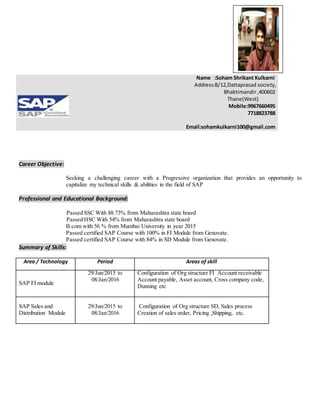 Career Objective:
Seeking a challenging career with a Progressive organization that provides an opportunity to
capitalize my technical skills & abilities in the field of SAP
Professional and Educational Background:
Passed SSC With 88.73% from Maharashtra state board
Passed HSC With 54% from Maharashtra state board
B.com with 56 % from Mumbai University in year 2015
Passed certified SAP Course with 100% in FI Module from Genovate.
Passed certified SAP Course with 84% in SD Module from Genovate.
Summary of Skills:
Area / Technology Period Areas of skill
SAP FI module
29/Jun/2015 to
08/Jan/2016
Configuration of Org structure FI Account receivable
Account payable, Asset account, Cross company code,
Dunning etc
SAP Sales and
Distribution Module
29/Jun/2015 to
08/Jan/2016
Configuration of Org structure SD, Sales process
Creation of sales order, Pricing ,Shipping, etc.
Name :Soham Shrikant Kulkarni
Address:B/12,Dattaprasad society,
Bhaktimandir,400602
Thane(West)
Mobile:9967660495
7718823788
Email:sohamkulkarni100@gmail.com
 