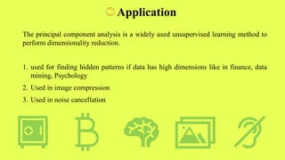Application
The principal component analysis is a widely used unsupervised learning method to
perform dimensionality reduction.
1. used for finding hidden patterns if data has high dimensions like in finance, data
mining, Psychology
2. Used in image compression
3. Used in noise cancellation