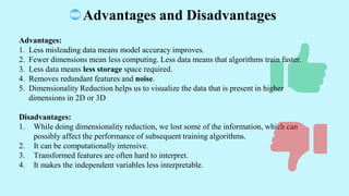Advantages and Disadvantages
Advantages:
1. Less misleading data means model accuracy improves.
2. Fewer dimensions mean less computing. Less data means that algorithms train faster.
3. Less data means less storage space required.
4. Removes redundant features and noise.
5. Dimensionality Reduction helps us to visualize the data that is present in higher
dimensions in 2D or 3D
Disadvantages:
1. While doing dimensionality reduction, we lost some of the information, which can
possibly affect the performance of subsequent training algorithms.
2. It can be computationally intensive.
3. Transformed features are often hard to interpret.
4. It makes the independent variables less interpretable.