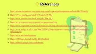 References
1. https://towardsdatascience.com/a-one-stop-shop-for-principal-component-analysis-5582fb7e0a9c
2. https://www.youtube.com/watch?v=FgakZw6K1QQ
3. https://www.youtube.com/watch?v=FgakZw6K1QQ
4. https://www.javatpoint.com/principal-component-analysis
5. https://www.simplilearn.com/tutorials/machine-learning-tutorial/principal-component-analysis
6. https://www.analyticsvidhya.com/blog/2021/05/20-questions-to-test-your-skills-on-dimensionality-
reduction-pca/
7. https://www.wolframalpha.com/
8. https://c3d.libretexts.org/CalcPlot3D/index.html
9. https://research.google.com/colaboratory/