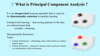 It is an unsupervised learning algorithm that is used for
the dimensionality reduction in machine learning
Unsupervised learning discovering patterns in the data
set without human help
example - clustering
Dimensionality Reduction
Types:
1. Feature Elimination eliminating some of the features to reduce
feature space
2. Feature Extraction create new features where each new feature
is a combination of the old features
What is Principal Component Analysis ?