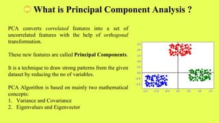 PCA converts correlated features into a set of
uncorrelated features with the help of orthogonal
transformation.
These new features are called Principal Components.
It is a technique to draw strong patterns from the given
dataset by reducing the no of variables.
PCA Algorithm is based on mainly two mathematical
concepts:
1. Variance and Covariance
2. Eigenvalues and Eigenvector
What is Principal Component Analysis ?