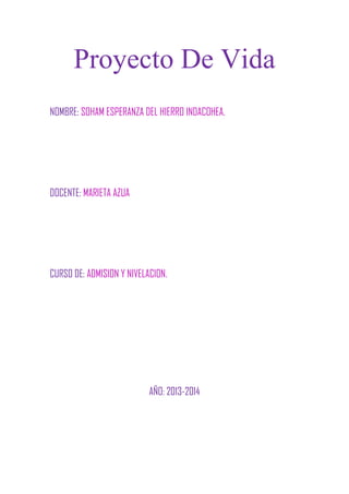Proyecto De Vida
NOMBRE: SOHAM ESPERANZA DEL HIERRO INDACOHEA.
DOCENTE: MARIETA AZUA
CURSO DE: ADMISION Y NIVELACION.
AÑO: 2013-2014
 