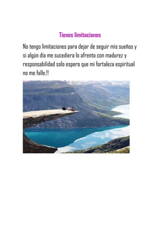 Tienes limitaciones
No tengo limitaciones para dejar de seguir mis sueños y
si algún día me sucediera lo afrento con madurez y
responsabilidad solo espero que mi fortaleza espiritual
no me falle.!!
 