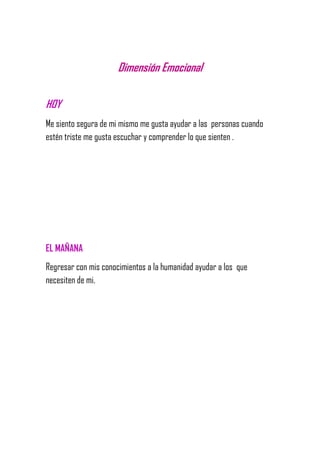 Dimensión Emocional
HOY
Me siento segura de mi mismo me gusta ayudar a las personas cuando
estén triste me gusta escuchar y comprender lo que sienten .
EL MAÑANA
Regresar con mis conocimientos a la humanidad ayudar a los que
necesiten de mi.
 