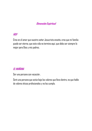 Dimensión Espiritual
HOY
Creo en el amor que nuestro señor Jesucristo enseña, creo que mi familia
puede ser eterna, que esta vida no termina aquí, que debo ser siempre lo
mejor para Dios y mis padres.
EL MAÑANA
Ser una persona con vocación .
Seré una persona que actúe bajo los valores que llevo dentro, no que hable
de valores éticos profesionales y no los cumpla.
 