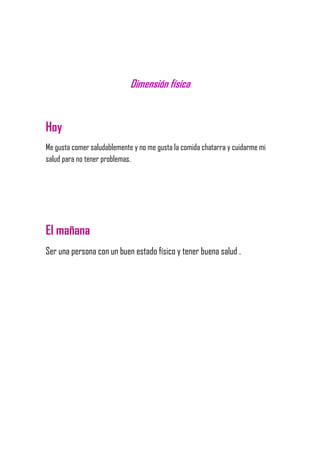 Dimensión física
Hoy
Me gusta comer saludablemente y no me gusta la comida chatarra y cuidarme mi
salud para no tener problemas.
El mañana
Ser una persona con un buen estado físico y tener buena salud .
 
