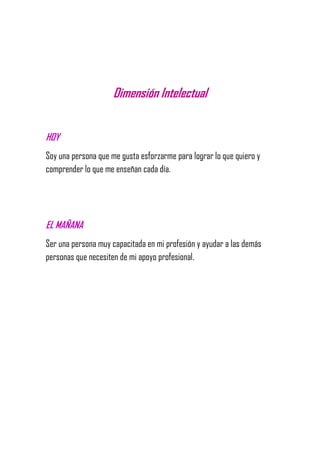 Dimensión Intelectual
HOY
Soy una persona que me gusta esforzarme para lograr lo que quiero y
comprender lo que me enseñan cada día.
EL MAÑANA
Ser una persona muy capacitada en mi profesión y ayudar a las demás
personas que necesiten de mi apoyo profesional.
 