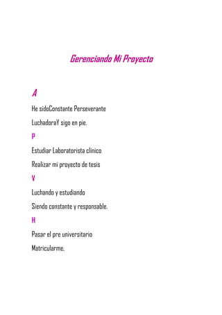 Gerenciando Mi Proyecto
A
He sidoConstante Perseverante
LuchadoraY sigo en pie.
P
Estudiar Laboratorista clínico
Realizar mi proyecto de tesis
V
Luchando y estudiando
Siendo constante y responsable.
H
Pasar el pre universitario
Matricularme,
 