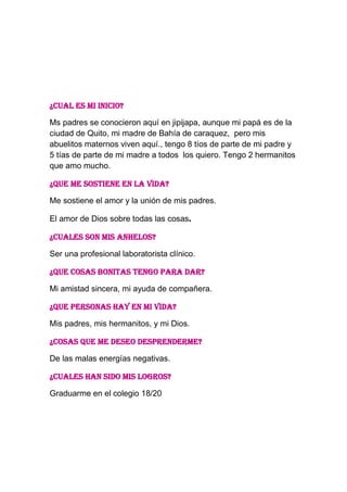 ¿CUAL ES MI INICIO?
Ms padres se conocieron aquí en jipijapa, aunque mi papá es de la
ciudad de Quito, mi madre de Bahía de caraquez, pero mis
abuelitos maternos viven aquí., tengo 8 tíos de parte de mi padre y
5 tías de parte de mi madre a todos los quiero. Tengo 2 hermanitos
que amo mucho.
¿QUE ME SOSTIENE EN LA VIDA?
Me sostiene el amor y la unión de mis padres.
El amor de Dios sobre todas las cosas.
¿CUALES SON MIS ANHELOS?
Ser una profesional laboratorista clínico.
¿QUE COSAS BONITAS TENGO PARA DAR?
Mi amistad sincera, mi ayuda de compañera.
¿QUE PERSONAS HAY EN MI VIDA?
Mis padres, mis hermanitos, y mi Dios.
¿COSAS QUE ME DESEO DESPRENDERME?
De las malas energías negativas.
¿CUALES HAN SIDO MIS LOGROS?
Graduarme en el colegio 18/20
 
