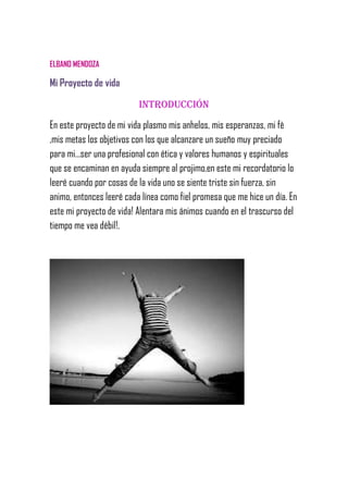 ELBANO MENDOZA
Mi Proyecto de vida
Introducción
En este proyecto de mi vida plasmo mis anhelos, mis esperanzas, mi fè
,mis metas los objetivos con los que alcanzare un sueño muy preciado
para mi…ser una profesional con ética y valores humanos y espirituales
que se encaminan en ayuda siempre al projimo,en este mi recordatorio lo
leeré cuando por cosas de la vida uno se siente triste sin fuerza, sin
animo, entonces leeré cada línea como fiel promesa que me hice un día. En
este mi proyecto de vida! Alentara mis ánimos cuando en el trascurso del
tiempo me vea débil!.
 