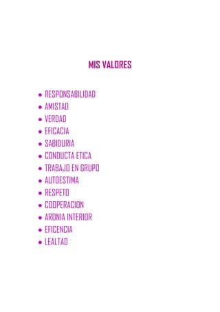 MIS VALORES
RESPONSABILIDAD
AMISTAD
VERDAD
EFICACIA
SABIDURIA
CONDUCTA ETICA
TRABAJO EN GRUPO
AUTOESTIMA
RESPETO
COOPERACION
ARONIA INTERIOR
EFICENCIA
LEALTAD
 