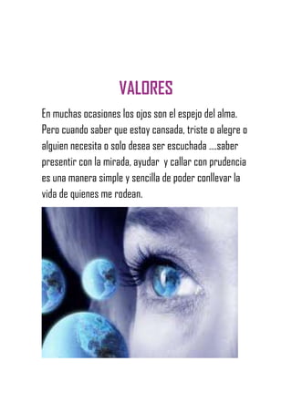 VALORES
En muchas ocasiones los ojos son el espejo del alma.
Pero cuando saber que estoy cansada, triste o alegre o
alguien necesita o solo desea ser escuchada ….saber
presentir con la mirada, ayudar y callar con prudencia
es una manera simple y sencilla de poder conllevar la
vida de quienes me rodean.
 