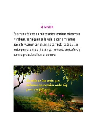 MI MISION
Es seguir adelante en mis estudios terminar mi carrera
y trabajar, ser alguien en la vida , sacar a mi familia
adelante y seguir por el camino correcto cada día ser
mejor persona .mejo hija, amiga, hermana, compañera y
ser una profesional buena carrera.
 
