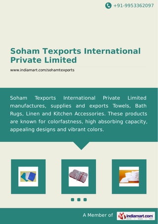 +91-9953362097
A Member of
Soham Texports International
Private Limited
www.indiamart.com/sohamtexports
Soham Texports International Private Limited
manufactures, supplies and exports Towels, Bath
Rugs, Linen and Kitchen Accessories. These products
are known for colorfastness, high absorbing capacity,
appealing designs and vibrant colors.
 