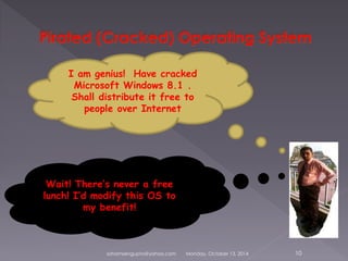I am genius! Have cracked 
Microsoft Windows 8.1 . 
Shall distribute it free to 
people over Internet 
Wait! There’s never a free 
lunch! I’d modify this OS to 
my benefit! 
sohamsengupta@yahoo.com Monday, October 13, 2014 10 
 