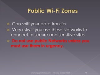  Can sniff your data transfer 
 Very risky if you use these Networks to 
connect to secure and sensitive sites 
 Do not use public Networks unless you 
must use them in urgency. 
sohamsengupta@yahoo.com Monday, October 13, 2014 12 
 