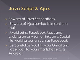  Beware of Java Script attack 
 Beware of Ajax service links sent in a 
mail 
 Avoid using Facebook Apps and 
clicking on any sort of links on a Social 
Networking portal such as Facebook 
 Be careful as you link your Gmail and 
Facebook to your smartphone (E.g. 
Android) 
sohamsengupta@yahoo.com Monday, October 13, 2014 13 
 
