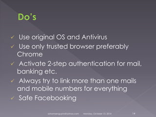  Use original OS and Antivirus 
 Use only trusted browser preferably 
Chrome 
 Activate 2-step authentication for mail, 
banking etc. 
 Always try to link more than one mails 
and mobile numbers for everything 
 Safe Facebooking 
sohamsengupta@yahoo.com Monday, October 13, 2014 14 
 