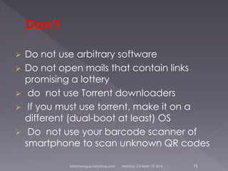  Do not use arbitrary software 
 Do not open mails that contain links 
promising a lottery 
 do not use Torrent downloaders 
 If you must use torrent, make it on a 
different (dual-boot at least) OS 
 Do not use your barcode scanner of 
smartphone to scan unknown QR codes 
sohamsengupta@yahoo.com Monday, October 13, 2014 15 
 