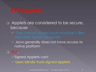  Applets are considered to be secure, 
because 
 They cannot access local machine’s files 
and other system resources 
 Java generally does not have access to 
native platform 
 But, 
Signed Applets can! 
 Users blindly trusts signed applets 
sohamsengupta@yahoo.com Monday, October 13, 2014 8 
 
