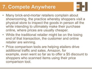 7. Compete Anywhere
• Many brick-and-mortar retailers complain about
  showrooming, the practice whereby shoppers visit a
  physical store to inspect the goods in person all the
  while intending to ultimately make their purchase
  online, where prices are usually cheaper.
• While the traditional retailer might be on the losing
  end of that transaction, the customer and online
  retailer are winning.
• Price comparison tools are helping etailers drive
  additional traffic and sales. Amazon, for
  example, even went so far as to offer a $5 discount to
  shoppers who scanned items using their price
  comparison tool.
 