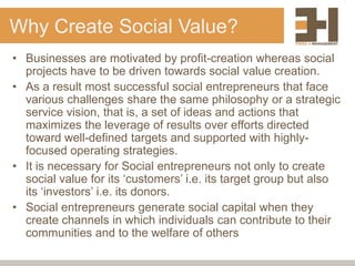 Why Create Social Value?
• Businesses are motivated by profit-creation whereas social
  projects have to be driven towards social value creation.
• As a result most successful social entrepreneurs that face
  various challenges share the same philosophy or a strategic
  service vision, that is, a set of ideas and actions that
  maximizes the leverage of results over efforts directed
  toward well-defined targets and supported with highly-
  focused operating strategies.
• It is necessary for Social entrepreneurs not only to create
  social value for its „customers‟ i.e. its target group but also
  its „investors‟ i.e. its donors.
• Social entrepreneurs generate social capital when they
  create channels in which individuals can contribute to their
  communities and to the welfare of others
 