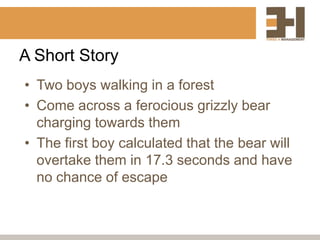 A Short Story
• Two boys walking in a forest
• Come across a ferocious grizzly bear
  charging towards them
• The first boy calculated that the bear will
  overtake them in 17.3 seconds and have
  no chance of escape
 