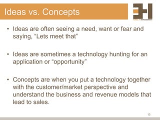 Ideas vs. Concepts
• Ideas are often seeing a need, want or fear and
  saying, “Lets meet that”

• Ideas are sometimes a technology hunting for an
  application or “opportunity”

• Concepts are when you put a technology together
  with the customer/market perspective and
  understand the business and revenue models that
  lead to sales.
                                                    13
 