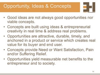 Opportunity, Ideas & Concepts

• Good ideas are not always good opportunities nor
  viable concepts.
• Concepts are built using ideas & entrepreneurial
  creativity in real time & address real problems.
• Opportunities are attractive, durable, timely, and
  anchored in a product or service which creates real
  value for its buyer and end user.
• Concepts provide Need or Want Satisfaction, Pain
  and/or Suffering Relief.
• Opportunities yield measurable net benefits to the
  entrepreneur and to society.
                                                   14
 