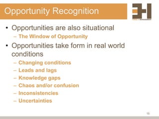 Opportunity Recognition
• Opportunities are also situational
  – The Window of Opportunity
• Opportunities take form in real world
  conditions
  –   Changing conditions
  –   Leads and lags
  –   Knowledge gaps
  –   Chaos and/or confusion
  –   Inconsistencies
  –   Uncertainties

                                          15
 