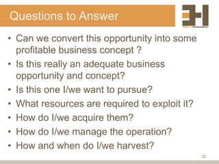 Questions to Answer
• Can we convert this opportunity into some
  profitable business concept ?
• Is this really an adequate business
  opportunity and concept?
• Is this one I/we want to pursue?
• What resources are required to exploit it?
• How do I/we acquire them?
• How do I/we manage the operation?
• How and when do I/we harvest?
                                               22
 