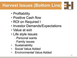 Harvest Issues (Bottom Line)
    • Profitability
    • Positive Cash flow
    • ROI on Required I
    • Investor Demands/Expectations
    • Value at exit
    • Life style issues
      –Personal wants
      –Family issues
    • Sustainability
    • Social Value Added
    • Environmental Value Added
                                      27
 