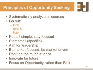 Principles of Opportunity Seeking

 • Systematically analyze all sources
 • Go out:
     – look,
     – ask, &
     – listen
 •   Keep it simple, stay focused
 •   Start small (specific)
 •   Aim for leadership
 •   Be market focused, be market driven
 •   Don‟t do too much at once
 •   Innovate for future
 •   Focus on Opportunity rather than Risk
                                             29
 
