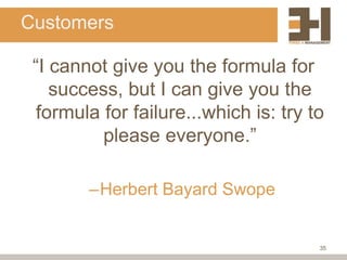 Customers

 “I cannot give you the formula for
    success, but I can give you the
  formula for failure...which is: try to
          please everyone.”

        –Herbert Bayard Swope


                                       35
 