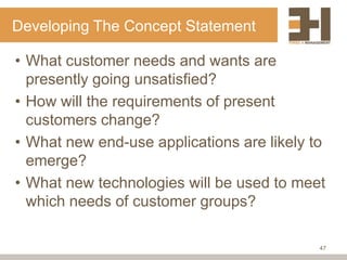 Developing The Concept Statement

• What customer needs and wants are
  presently going unsatisfied?
• How will the requirements of present
  customers change?
• What new end-use applications are likely to
  emerge?
• What new technologies will be used to meet
  which needs of customer groups?

                                            47
 