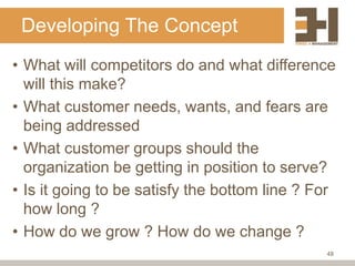 Developing The Concept
• What will competitors do and what difference
  will this make?
• What customer needs, wants, and fears are
  being addressed
• What customer groups should the
  organization be getting in position to serve?
• Is it going to be satisfy the bottom line ? For
  how long ?
• How do we grow ? How do we change ?
                                               48
 