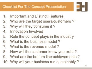 Checklist For The Concept Presentation

1.    Important and Distinct Features
2.    Who are the target users/customers ?
3.    Why will they consume it ?
4.    Innovation Involved
5.    Role the concept plays in the industry
6.    What is the business model ?
7.    What is the revenue model ?
8.    How will the customer know you exist ?
9.    What are the bottom line achievements ?
10.   Why will your business run sustainably ?
                                                 49
 