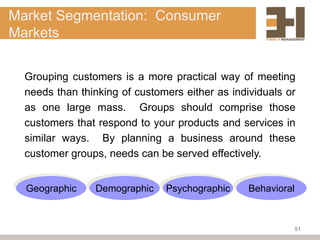 Market Segmentation: Consumer
Markets


  Grouping customers is a more practical way of meeting
  needs than thinking of customers either as individuals or
  as one large mass. Groups should comprise those
  customers that respond to your products and services in
  similar ways. By planning a business around these
  customer groups, needs can be served effectively.


  Geographic    Demographic    Psychographic     Behavioral



                                                              51
 