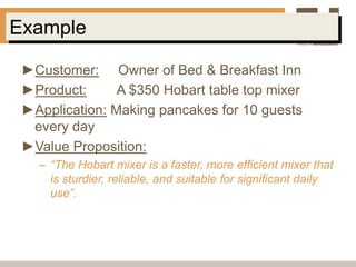 Example

 ►Customer: Owner of Bed & Breakfast Inn
 ►Product:      A $350 Hobart table top mixer
 ►Application: Making pancakes for 10 guests
  every day
 ►Value Proposition:
   – “The Hobart mixer is a faster, more efficient mixer that
     is sturdier, reliable, and suitable for significant daily
     use”.
 