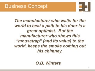 Business Concept

   The manufacturer who waits for the
   world to beat a path to his door is a
         great optimist. But the
      manufacturer who shows this
    “mousetrap” (and its value) to the
   world, keeps the smoke coming out
              his chimney.

              O.B. Winters
                                           7
 